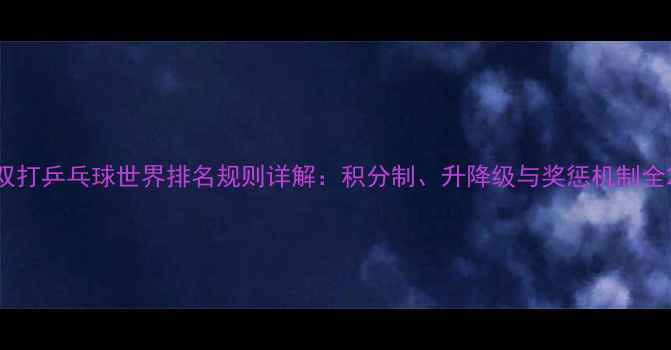 图片 双打乒乓球世界排名规则详解：积分制、升降级与奖惩机制全2