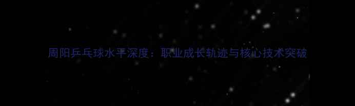 图片 周阳乒乓球水平深度：职业成长轨迹与核心技术突破