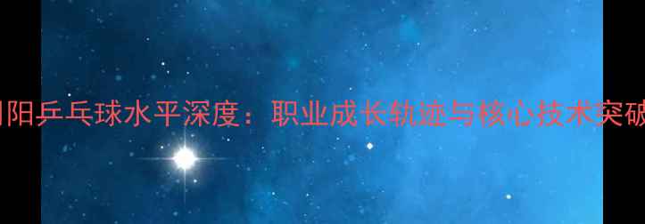 图片 周阳乒乓球水平深度：职业成长轨迹与核心技术突破2