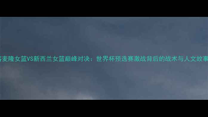 图片 喀麦隆女篮VS新西兰女篮巅峰对决：世界杯预选赛激战背后的战术与人文故事1