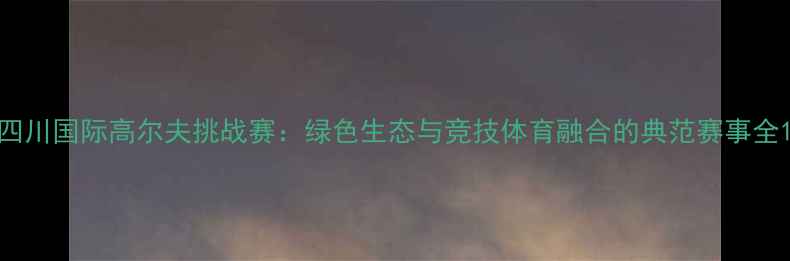 图片 四川国际高尔夫挑战赛：绿色生态与竞技体育融合的典范赛事全1