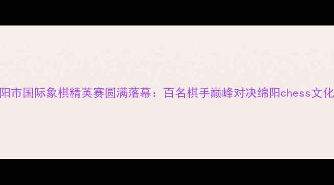 图片 四川省绵阳市国际象棋精英赛圆满落幕：百名棋手巅峰对决绵阳chess文化再创新高