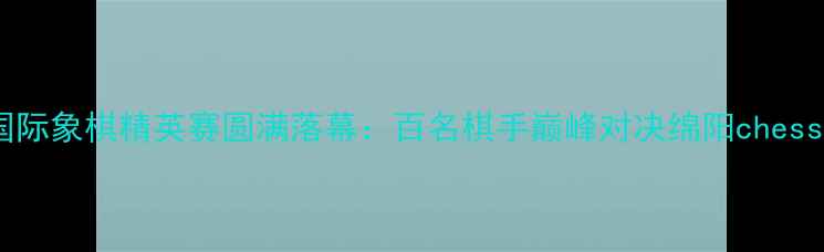 图片 四川省绵阳市国际象棋精英赛圆满落幕：百名棋手巅峰对决绵阳chess文化再创新高2