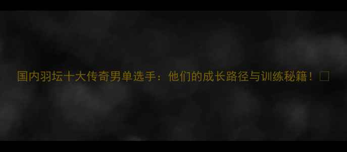 图片 国内羽坛十大传奇男单选手：他们的成长路径与训练秘籍！💥