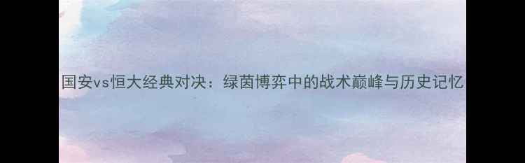 图片 国安vs恒大经典对决：绿茵博弈中的战术巅峰与历史记忆