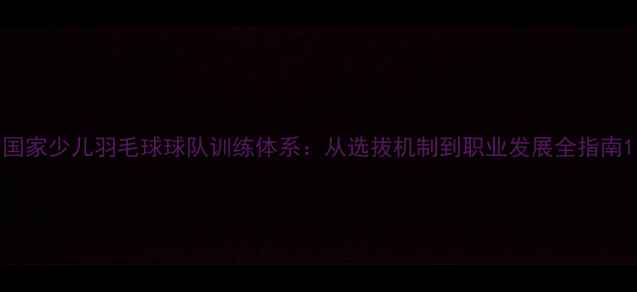 图片 国家少儿羽毛球球队训练体系：从选拔机制到职业发展全指南1