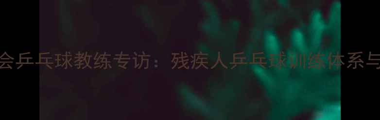 图片 国家残奥会乒乓球教练专访：残疾人乒乓球训练体系与技术突破