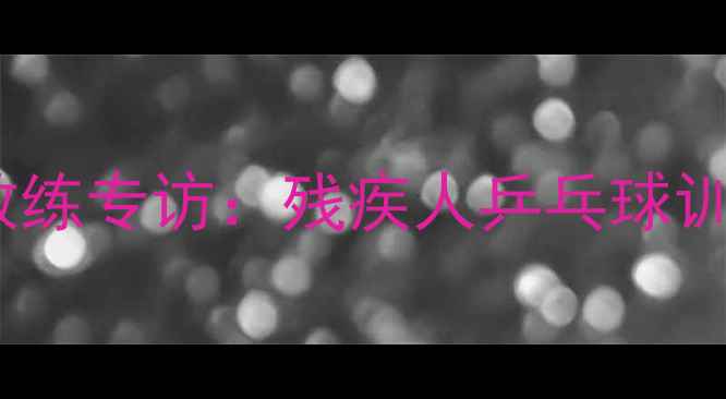 图片 国家残奥会乒乓球教练专访：残疾人乒乓球训练体系与技术突破1