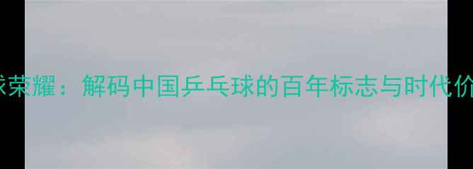图片 国球荣耀：解码中国乒乓球的百年标志与时代价值1