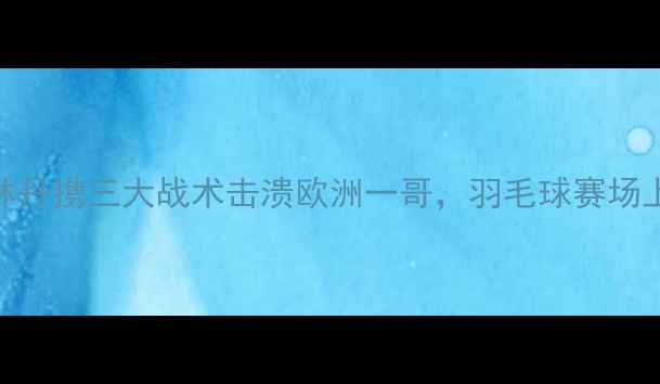 图片 国羽绝杀马林！林丹携三大战术击溃欧洲一哥，羽毛球赛场上演史诗级对决！