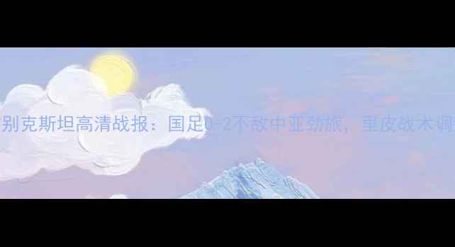 图片 国足vs乌兹别克斯坦高清战报：国足0-2不敌中亚劲旅，里皮战术调整显成效？
