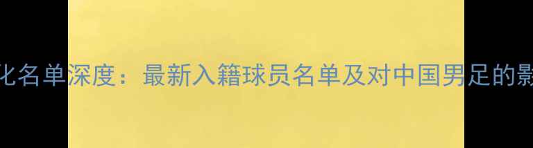 图片 国足归化名单深度：最新入籍球员名单及对中国男足的影响分析