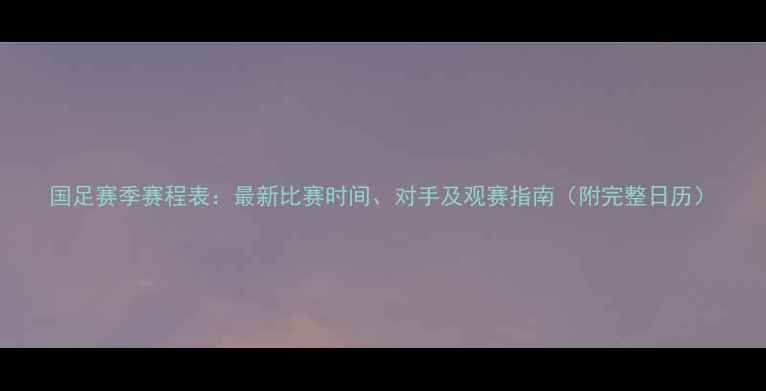 图片 国足赛季赛程表：最新比赛时间、对手及观赛指南（附完整日历）