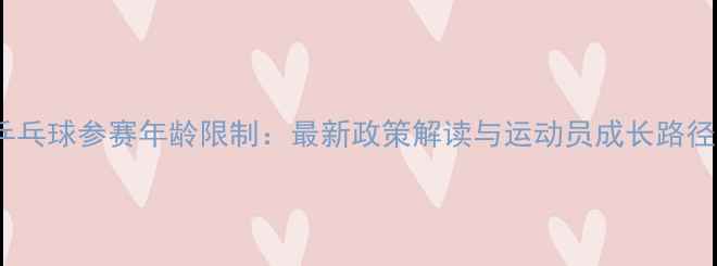 图片 国际乒乓球参赛年龄限制：最新政策解读与运动员成长路径分析1
