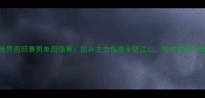 图片 国际乒联世界巡回赛男单四强赛：国乒主力包揽半壁江山，技术革新与战术博弈全
