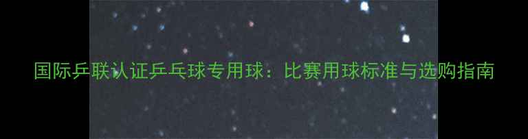 图片 国际乒联认证乒乓球专用球：比赛用球标准与选购指南
