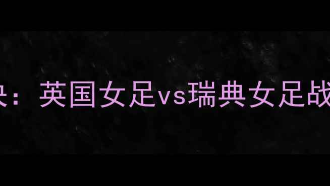 图片 国际女足锦标赛巅峰对决：英国女足vs瑞典女足战术博弈与历史性交锋全2