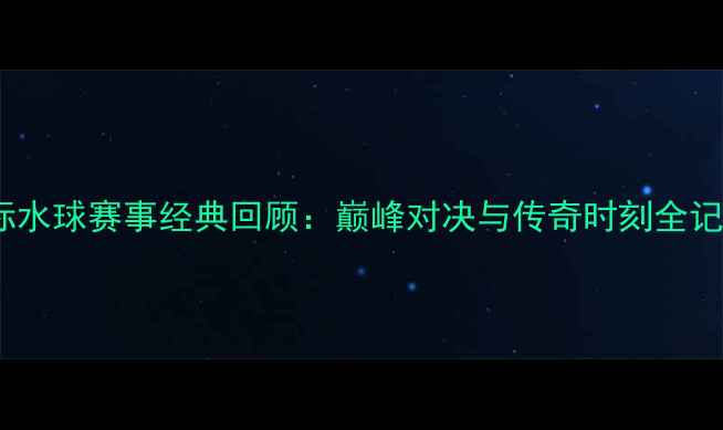 图片 国际水球赛事经典回顾：巅峰对决与传奇时刻全记录1