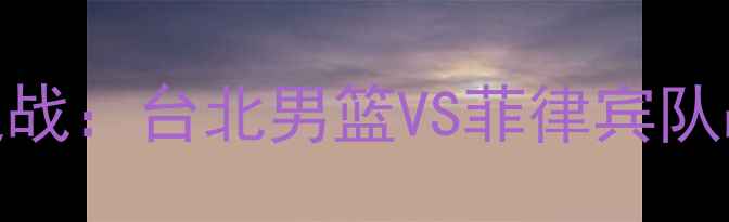 图片 国际篮球对抗赛巅峰之战：台北男篮VS菲律宾队战术与历史对决全回顾