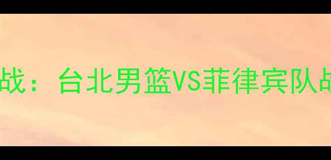 图片 国际篮球对抗赛巅峰之战：台北男篮VS菲律宾队战术与历史对决全回顾2