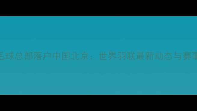 图片 国际羽毛球总部落户中国北京：世界羽联最新动态与赛事规则全