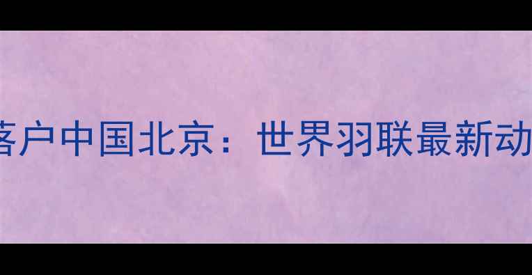 图片 国际羽毛球总部落户中国北京：世界羽联最新动态与赛事规则全1