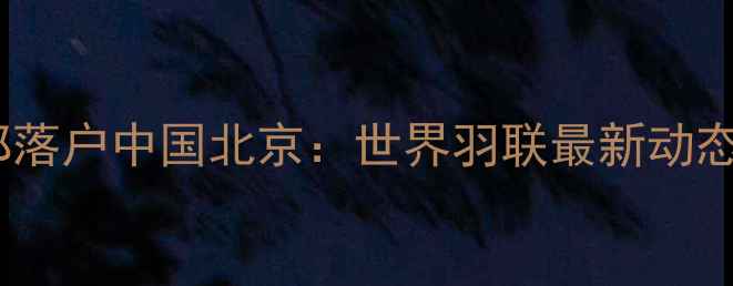 图片 国际羽毛球总部落户中国北京：世界羽联最新动态与赛事规则全2