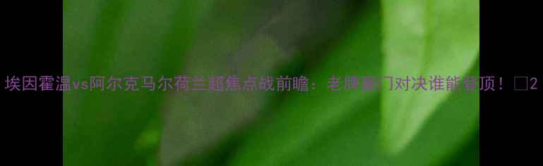 图片 埃因霍温vs阿尔克马尔荷兰超焦点战前瞻：老牌豪门对决谁能登顶！🔥2