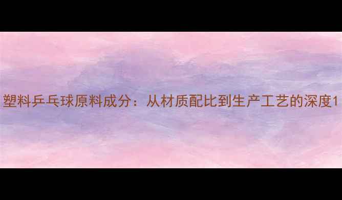 图片 塑料乒乓球原料成分：从材质配比到生产工艺的深度1