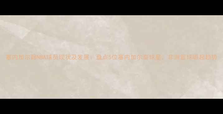 图片 塞内加尔籍NBA球员现状及发展：盘点5位塞内加尔裔球星，非洲篮球崛起趋势