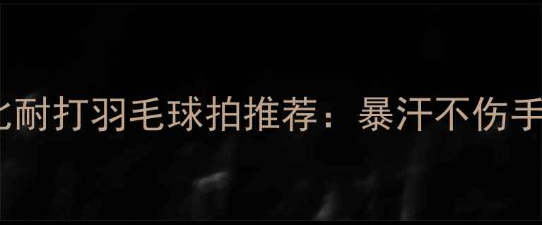 图片 夏季高性价比耐打羽毛球拍推荐：暴汗不伤手+耐用性实测