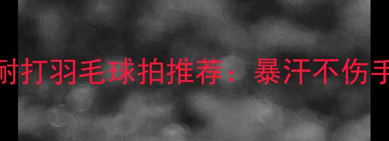 图片 夏季高性价比耐打羽毛球拍推荐：暴汗不伤手+耐用性实测2