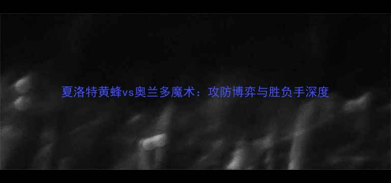 图片 夏洛特黄蜂vs奥兰多魔术：攻防博弈与胜负手深度
