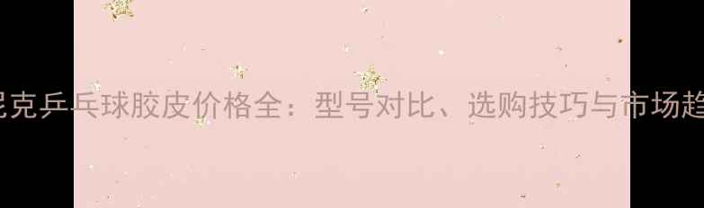 图片 多尼克乒乓球胶皮价格全：型号对比、选购技巧与市场趋势2