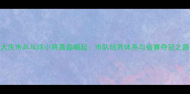图片 大庆市乒乓球小将袁磊崛起：市队培养体系与省赛夺冠之路