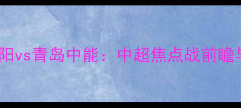 图片 大连博阳vs青岛中能：中超焦点战前瞻与战术1