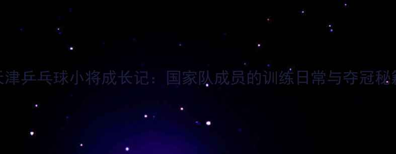 图片 天津乒乓球小将成长记：国家队成员的训练日常与夺冠秘籍