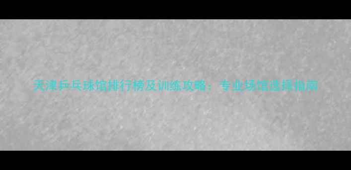 图片 天津乒乓球馆排行榜及训练攻略：专业场馆选择指南