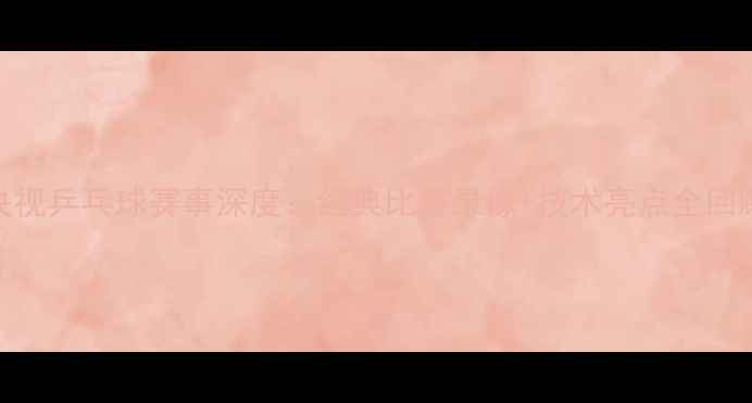图片 央视乒乓球赛事深度：经典比赛录像+技术亮点全回顾