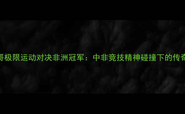 图片 头盔哥极限运动对决非洲冠军：中非竞技精神碰撞下的传奇之战