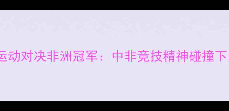 图片 头盔哥极限运动对决非洲冠军：中非竞技精神碰撞下的传奇之战2