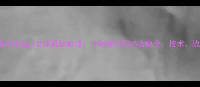 图片 女排世锦赛巅峰对决古巴女排再战巅峰！世锦赛中国VS古巴全：技术、战术与荣耀之战2