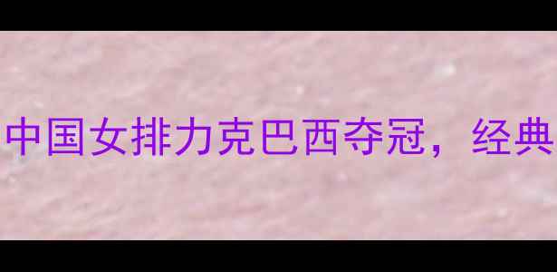 图片 女排世锦赛：中国女排力克巴西夺冠，经典对决全网回顾