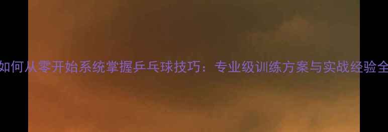 图片 如何从零开始系统掌握乒乓球技巧：专业级训练方案与实战经验全