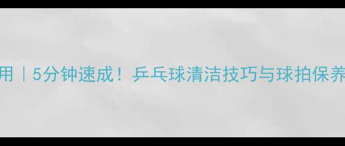 图片 家庭实用｜5分钟速成！乒乓球清洁技巧与球拍保养全攻略