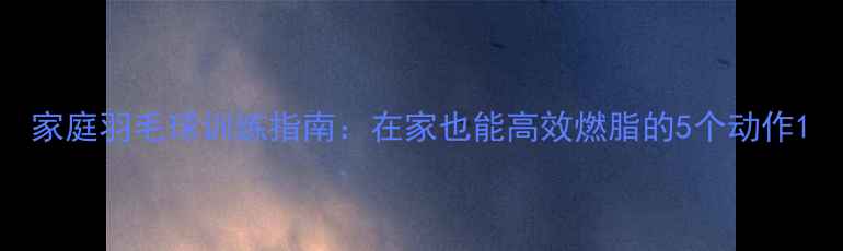 图片 家庭羽毛球训练指南：在家也能高效燃脂的5个动作1