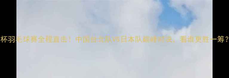 图片 尤杯羽毛球赛全程直击！中国台北队VS日本队巅峰对决，看谁更胜一筹？1