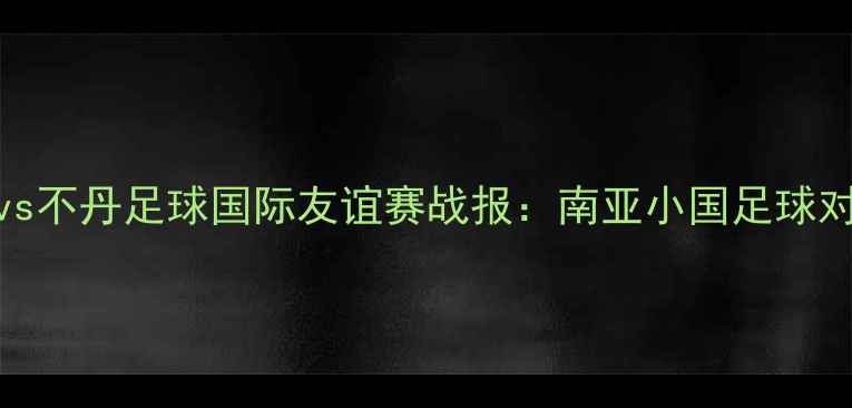 图片 尼泊尔vs不丹足球国际友谊赛战报：南亚小国足球对决深度