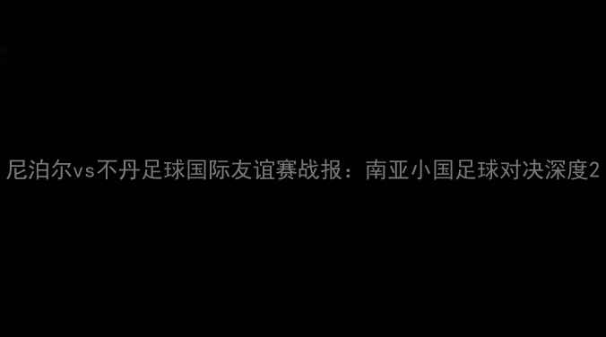 图片 尼泊尔vs不丹足球国际友谊赛战报：南亚小国足球对决深度2