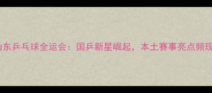 图片 山东乒乓球全运会：国乒新星崛起，本土赛事亮点频现2
